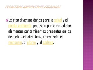 Existen diversos daños para la salud y el
 medio ambiente generado por varios de los
 elementos contaminantes presentes en los
 desechos electrónicos, en especial el
 mercurio, el plomo y el cadmio.
 