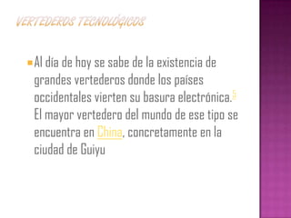  Al día de hoy se sabe de la existencia de
 grandes vertederos donde los países
 occidentales vierten su basura electrónica.5
 El mayor vertedero del mundo de ese tipo se
 encuentra en China, concretamente en la
 ciudad de Guiyu
 