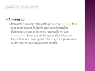  Algunas     son:
    Incorporar el consumo responsable que incluya el reciclado de los
     equipos electrónicos. Reducir la generación de desechos
     electrónicos a través de la compra responsable y el buen
     mantenimiento. Donar o vender los equipos electrónicos que
     todavía funcionen. Donar equipos rotos o viejos a organizaciones
     que los reparan y reutilizan con fines sociales.
 
