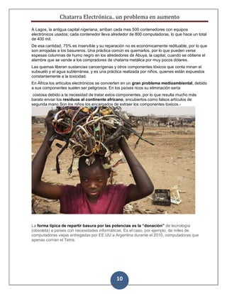 Chatarra Electrónica.. un problema en aumento
10
A Lagos, la antigua capital nigeriana, arriban cada mes 500 contenedores con equipos
electrónicos usados; cada contenedor lleva alrededor de 800 computadoras, lo que hace un total
de 400 mil.
De esa cantidad, 75% es inservible y su reparación no es económicamente redituable, por lo que
son arrojadas a los basureros. Una práctica común es quemarlos, por lo que pueden verse
espesas columnas de humo negro en los alrededores de Abuya, la capital, cuando se obtiene el
alambre que se vende a los compradores de chatarra metálica por muy pocos dólares.
Las quemas liberan sustancias cancerígenas y otros componentes tóxicos que conta minan el
subsuelo y el agua subterránea, y es una práctica realizada por niños, quienes están expuestos
constantemente a la toxicidad.
En África los artículos electrónicos se convierten en un gran problema medioambiental, debido
a sus componentes suelen ser peligrosos. En los países ricos su eliminación sería
costosa debido a la necesidad de tratar estos componentes, por lo que resulta mucho más
barato enviar los residuos al continente africano, encubiertos como falsos artículos de
segunda mano.Son los niños los encargados de extraer los componentes toxicos.-
La forma típica de repartir basura por las potencias es la “donación” de tecnología
(obsoleta) a países con necesidades informáticas. Es el caso, por ejemplo, de miles de
computadoras viejas entregadas por EE.UU a Argentina durante el 2010, computadoras que
apenas corrían el Tetris.
 