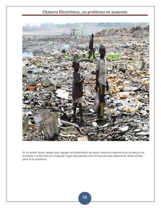 Chatarra Electrónica.. un problema en aumento
12
Al no existir leyes reales que regulen el tratamiento de estos residuos electrónicos la basura es
arrojada o enterrada en cualquier lugar del planeta con consecuencias altamente destructivas
para el ecosistema.
 