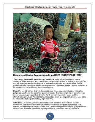 Chatarra Electrónica.. un problema en aumento
13
Responsabilidades Compartidas de los RAEE (GREENPACE, 2009)
“Fabricantes de aparatos electrónicos y eléctricos: se benefician por la venta de sus
productos, deben asumir su responsabilidad por sus productos hasta el final de su vida útil. Para
prevenir una crisis por el crecimiento de la basura electrónica los fabricantes deben diseñar
productos limpios con mayor vida útil que sean seguros y fáciles de reciclar y que no expongan a
los trabajadores y al ambiente a químicos peligrosos.
Clean Up: Los fabricantes de productos electrónicos deben suspender el uso de materiales
peligrosos. Los fabricantes sostenían que era imposible dejar de usar plomo en las soldaduras
en sus productos, pero cuando la directiva RoHS entró en vigencia los obligó a utilizar
alternativas superadoras. Algunos fabricantes aceptan ahora que es posible dejar de usar todos
los retardantes de fuego bromados y el plástico PVC.
Take Back: Los contribuyentes no deben cargar con los costos de reciclar los aparatos
electrónicos. Los fabricantes deben tomar la responsabilidad total por sus productos, esto
significa hacerse cargo de todo su ciclo de vida. Deben hacer productos limpios que puedan ser
reutilizados o reciclados de manera segura y establecer un sistema para recuperar sus
 