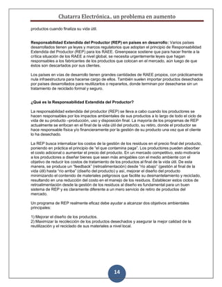 Chatarra Electrónica.. un problema en aumento
14
productos cuando finaliza su vida útil.
Responsabilidad Extendida del Productor (REP) en países en desarrollo: Varios países
desarrollados tienen ya leyes y marcos regulatorios que adoptan el principio de Responsabilidad
Extendida del Productor (REP) para los RAEE. Greenpeace sostiene que para hacer frente a la
crítica situación de los RAEE a nivel global, se necesita urgentemente leyes que hagan
responsables a los fabricantes de los productos que colocan en el mercado, aún luego de que
éstos son descartados por sus clientes.
Los países en vías de desarrollo tienen grandes cantidades de RAEE propios, con prácticamente
nula infraestructura para hacerse cargo de ellos. También suelen importar productos desechados
por países desarrollados para reutilizarlos o repararlos, donde terminan por desecharse sin un
tratamiento de reciclado formal y seguro.
¿Qué es la Responsabilidad Extendida del Productor?
La responsabilidad extendida del productor (REP) se lleva a cabo cuando los productores se
hacen responsables por los impactos ambientales de sus productos a lo largo de todo el ciclo de
vida de su producto –producción, uso y disposición final. La mayoría de los programas de REP
actualmente se enfocan en el final de la vida útil del producto, su retiro, donde el productor se
hace responsable física y/o financieramente por la gestión de su producto una vez que el cliente
lo ha desechado.
La REP busca internalizar los costos de la gestión de los residuos en el precio final del producto,
poniendo en práctica el principio de “el que contamina paga”. Los productores pueden absorber
el costo adicional o aumentar el precio del producto. En un mercado competitivo, esto motivaría
a los productores a diseñar bienes que sean más amigables con el medio ambiente con el
objetivo de reducir los costos de tratamiento de los productos al final de la vida útil. De esta
manera, se produce un “feedback” (retroalimentación) desde “río abajo” (gestión al final de la
vida útil) hasta “río arriba” (diseño del producto) y así, mejorar el diseño del producto
minimizando el contenido de materiales peligrosos que facilite su desmantelamiento y reciclado,
resultando en una reducción del costo en el manejo de los residuos. Establecer estos ciclos de
retroalimentación desde la gestión de los residuos al diseño es fundamental para un buen
sistema de REP y es claramente diferente a un mero servicio de retiro de productos del
mercado.
Un programa de REP realmente eficaz debe ayudar a alcanzar dos objetivos ambientales
principales:
1) Mejorar el diseño de los productos.
2) Maximizar la recolección de los productos desechados y asegurar la mejor calidad de la
reutilización y el reciclado de sus materiales a nivel local.
 