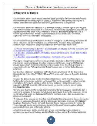 Chatarra Electrónica.. un problema en aumento
15
El Convenio de Basilea
El Convenio de Basilea es un tratado ambiental global que regula estrictamente el movimiento
transfronterizo de desechos peligrosos y estipula obligaciones a las partes para asegurar el
manejo ambientalmente racional de los mismos, particularmente su disposición.
El Convenio de Basilea fue adoptado el 22 de marzo de 1989 y entró en vigor el 5 de mayo de
1992. El Convenio es la respuesta de la comunidad internacional a los problemas causados por
la producción mundial anual de 400 millones de toneladas de desechos peligrosos para el
hombre o para el ambiente debido a su características tóxicas/eco tóxicas, venenosas,
explosivas, corrosivas, inflamables o infecciosas.
El Convenio reconoce que la forma más efectiva de proteger la salud humana y el ambiente de
daños producidos por los desechos se basa en la máxima reducción de su generación en
cantidad y/o en peligrosidad. Los principios básicos del Convenio de Basilea son:
- El tránsito transfronterizo de desechos peligrosos debe ser reducido al mínimo consistente con
su manejo ambientalmente apropiado;
- Los desechos peligrosos deben ser tratados y dispuestos lo más cerca posible de la fuente de
su generación;
- Los desechos peligrosos deben ser reducidos y minimizados en su fuente.
Para lograr estos principios, la Convención pretende a través de su Secretaría controlar los
movimientos transfronterizos de desechos peligrosos, monitorear y prevenir el tráfico ilícito,
proveer asistencia en el manejo ambientalmente adecuado de los desechos, promover la
cooperación entre las Partes y desarrollar Guías Técnicas para el manejo de los desechos
peligrosos
Los desechos eléctricos y electrónicos están clasificados en el Anexo VIII del Convenio de
Basilea, dentro de las listas A1180, A1150, y A2010, así como en el Anexo IX, dentro de la lista
B1110.
En virtud del Convenio, este tipo de desechos está clasificado como desechos peligrosos,
fundamentalmente cuando contienen compuestos tales como acumuladores y otras baterías,
interruptores de mercurio, vidrios de tubos de rayos catódicos y otros vidrios activados,
capacitores de PCB, o cuando están contaminados por cadmio, mercurio, plomo, u otros
bifenilos policlorados.
China ha sido durante mucho tiempo el cementerio mundial de los equipos electrónicos. Con el
crecimiento explosivo de su sector manufacturero, que impulsa la demanda, los puertos chinos
se han convertido en los conductos para el material reciclable de todo tipo: acero, aluminio,
plástico, incluso papel.
A mediados de los ochenta, los desechos electrónicos también empezaron a llegar a los puertos
en grandes cantidades, llevando la lucrativa promesa de los metales preciosos incrustados en
las placas de circuitos. Vandell Norwood, dueño de Corona Visions, empresa de reciclaje de
Texas, recuerda cuando los intermediarios extranjeros de desechos comenzaban a buscar
equipos electrónicos para embarcarlos a China.
Actualmente, se opone a dicha práctica, pero en ese entonces él y muchos colegas se
percataron de que era una situación que beneficiaba a ambas partes. “Decían que todos esos
 