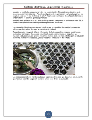 Chatarra Electrónica.. un problema en aumento
16
aparatos se reciclarían y se pondrían otra vez en circulación –Norwood recuerda cómo se lo
aseguraban los intermediarios–. Parecía ecológicamente responsable y era lucrativo porque me
pagaban para que yo me deshiciera de ellos”. Volúmenes enormes de desechos electrónicos se
embarcaban y se obtenían grandes ganancias.
Por otro lado, las cifras de la UIT demuestran que Brasil y Argentina se encuentran entre los 25
países con mayor cantidad de computadoras personales del mundo.
Los países han identificado numerosos obstáculos a su capacidad de manejar los desechos
eléctricos y electrónicos de modo ambientalmente racional.
Tales obstáculos incluyen la falta de información de fácil acceso (con respecto a volúmenes,
cantidades, tecnologías disponibles, requisitos legislativo-comerciales de los países que
importan productos nuevos, quienes requerirán normas cada vez más estrictas para la reducción
al mínimo, reutilización, reciclado, y recuperación de esta clase de desechos).
Los países desarrollados mandan su basura a países pobres para que desarmen e incineren lo
que no sirve, a cambio luego solo compran a muy poco dinero lo reutilizable.
 