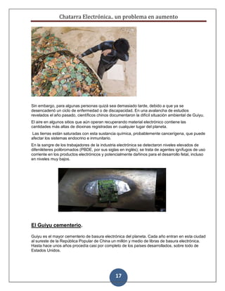 Chatarra Electrónica.. un problema en aumento
17
Sin embargo, para algunas personas quizá sea demasiado tarde, debido a que ya se
desencadenó un ciclo de enfermedad o de discapacidad. En una avalancha de estudios
revelados el año pasado, científicos chinos documentaron la difícil situación ambiental de Guiyu.
El aire en algunos sitios que aún operan recuperando material electrónico contiene las
cantidades más altas de dioxinas registradas en cualquier lugar del planeta.
Las tierras están saturadas con esta sustancia química, probablemente cancerígena, que puede
afectar los sistemas endocrino e inmunitario.
En la sangre de los trabajadores de la industria electrónica se detectaron niveles elevados de
difeniléteres polibromados (PBDE, por sus siglas en inglés); se trata de agentes ignífugos de uso
corriente en los productos electrónicos y potencialmente dañinos para el desarrollo fetal, incluso
en niveles muy bajos.
El Guiyu cementerio.
Guiyu es el mayor cementerio de basura electrónica del planeta. Cada año entran en esta ciudad
al sureste de la República Popular de China un millón y medio de libras de basura electrónica.
Hasta hace unos años procedía casi por completo de los países desarrollados, sobre todo de
Estados Unidos.
 