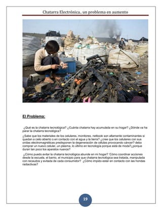Chatarra Electrónica.. un problema en aumento
19
El Problema:
¿Qué es la chatarra tecnológica? ¿Cuánta chatarra hay acumulada en su hogar? ¿Dónde va ha
parar la chatarra tecnológica?
¿Sabe que los materiales de los celulares, monitores, netbook son altamente contaminantes si
quedan a cielo abierto o en contacto con el agua y la tierra? ¿cree que los celulares con sus
ondas electromagnéticas predisponen la degeneración de células provocando cáncer? debo
comprar un nuevo celular, un plasma, lo último en tecnología porque está de moda?¿porque
duran tan poco los aparatos nuevos?
¿Cómo puedo evitar la chatarra tecnológica abunde en mi hogar? ‘Cómo coordinar acciones
desde la escuela, el barrio, el municipio para que chatarra tecnológica sea tratada, manipulada
con recaudos y evitada de cada consumidor? ¿Cómo impido estar en contacto con las hondas
radiactivas?
 