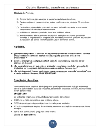 Chatarra Electrónica.. un problema en aumento
20
Objetivos del Proyecto.
A- Conocer de forma clara y precisa a que se llama chatarra electrónica.
B- Explicar cuáles son los componentes tóxicos que forman a los celulares, PC, monitores
etc.
C- Detallar las complicaciones que traen a la salud y al medio ambiente si esta basura
contaminante no es tratada adecuadamente.
D- Concientizar a toda la comunidad sobre este problema latente.
E- Plantear el tema a las autoridades encargadas de legislar una norma que trate el
reciclado, la responsabilidad del productor, exportador, vendedor y usuario del producto,
la producción de bienes Tecnológicos sin uso de elementos tóxicos.
Hipótesis.
1- ¿podremos ser parte de la solución ? o dejaremos que otro se ocupe del tema ? seremos
protagonistas concientes de aportar nuestro pequeño granito de arena a esta
problemática ?
2- Quien se encargara a nivel provincial del traslado, acumulación y reciclaje de los
aparatos en desuso?
3- ¿Se lograra tener una ley que exija al productor, exportador, vendedor y usuario del
producto a ser responsable del mismo una vez que este no funcione más?
4- ¿Se podrán producir bienes electrónicos cuyos componentes sean más “amigables” con
el medio ambiente llamados ECO-PRODUCTOS?
Resultados obtenidos.
Para dar respuestas a algunas de las preguntas que surgieron el clases el grupo de alumnos
salió a la comunidad en busca de soluciones, se realizaron encuestas anónimas, las respuestas
fueron contundentes.
ENCUESTA N°1
De un total de 50 personas entrevistadas surgieron estos porcentajes:
 El 90% no se había percatado de este problema latente.
 El 55% lo toman como algo muy lejano que nunca llegara a afectarlos.
 El 20 % consideran que es poca la cantidad de elementos tecnológicos en desuso que tienen
en hogar.
 Solo el 10% comenzaron a preguntar sobre el tema.
Cuadro de doble entrada.
 