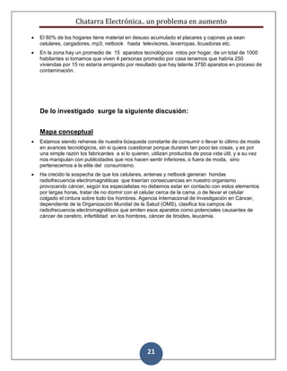 Chatarra Electrónica.. un problema en aumento
21
 El 80% de los hogares tiene material en desuso acumulado el placares y cajones ya sean
celulares, cargadores, mp3, netbook hasta televisores, lavarropas, licuadoras etc.
 En la zona hay un promedio de 15 aparatos tecnológicos rotos por hogar, de un total de 1000
habitantes si tomamos que viven 4 personas promedio por casa tenemos que habría 250
viviendas por 15 no estaría arrojando por resultado que hay latente 3750 aparatos en proceso de
contaminación.
De lo investigado surge la siguiente discusión:
Mapa conceptual
 Estamos siendo rehenes de nuestra búsqueda constante de consumir o llevar lo último de moda
en avances tecnológicos, sin si quiera cuestionar porque duraran tan poco las cosas, y es por
una simple razón los fabricantes a si lo quieren, utilizan productos de poca vida útil, y a su vez
nos manipulan con publicidades que nos hacen sentir inferiores, o fuera de moda, sino
pertenecemos a la elite del consumismo.
 Ha crecido la sospecha de que los celulares, antenas y netbook generan hondas
radiofrecuencia electromagnéticas que traerían consecuencias en nuestro organismo
provocando cáncer, según los especialistas no debemos estar en contacto con estos elementos
por largas horas, tratar de no dormir con el celular cerca de la cama ,o de llevar el celular
colgado el cintura sobre todo los hombres. Agencia Internacional de Investigación en Cáncer,
dependiente de la Organización Mundial de la Salud (OMS), clasifica los campos de
radiofrecuencia electromagnéticos que emiten esos aparatos como potenciales causantes de
cáncer de cerebro, infertilidad, en los hombres, cáncer de tiroides, leucemia.
 