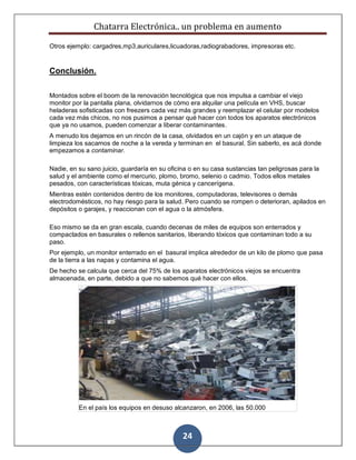 Chatarra Electrónica.. un problema en aumento
24
Otros ejemplo: cargadres,mp3,auriculares,licuadoras,radiograbadores, impresoras etc.
Conclusión.
Montados sobre el boom de la renovación tecnológica que nos impulsa a cambiar el viejo
monitor por la pantalla plana, olvidarnos de cómo era alquilar una película en VHS, buscar
heladeras sofisticadas con freezers cada vez más grandes y reemplazar el celular por modelos
cada vez más chicos, no nos pusimos a pensar qué hacer con todos los aparatos electrónicos
que ya no usamos, pueden comenzar a liberar contaminantes.
A menudo los dejamos en un rincón de la casa, olvidados en un cajón y en un ataque de
limpieza los sacamos de noche a la vereda y terminan en el basural. Sin saberlo, es acá donde
empezamos a contaminar.
Nadie, en su sano juicio, guardaría en su oficina o en su casa sustancias tan peligrosas para la
salud y el ambiente como el mercurio, plomo, bromo, selenio o cadmio. Todos ellos metales
pesados, con características tóxicas, muta génica y cancerígena.
Mientras estén contenidos dentro de los monitores, computadoras, televisores o demás
electrodomésticos, no hay riesgo para la salud. Pero cuando se rompen o deterioran, apilados en
depósitos o garajes, y reaccionan con el agua o la atmósfera.
Eso mismo se da en gran escala, cuando decenas de miles de equipos son enterrados y
compactados en basurales o rellenos sanitarios, liberando tóxicos que contaminan todo a su
paso.
Por ejemplo, un monitor enterrado en el basural implica alrededor de un kilo de plomo que pasa
de la tierra a las napas y contamina el agua.
De hecho se calcula que cerca del 75% de los aparatos electrónicos viejos se encuentra
almacenada, en parte, debido a que no sabemos qué hacer con ellos.
En el país los equipos en desuso alcanzaron, en 2006, las 50.000
 