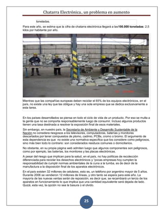 Chatarra Electrónica.. un problema en aumento
25
toneladas.
Para este año, se estima que la cifra de chatarra electrónica llegará a las100.000 toneladas: 2,5
kilos por habitante por año.
Mientras que las compañías europeas deben reciclar el 65% de los equipos electrónicos, en el
país, no existe una ley que las obligue y hay una sola empresa que se dedica exclusivamente a
esta tarea.
En los países desarrollados se piensa en todo el ciclo de vida de un producto. Por eso se multa a
la gente que no se comporta responsablemente luego de consumir. Incluso algunos productos
tienen una tasa destinada a resolver la exposición final de esos materiales.
Sin embargo, en nuestro país, la Secretaría de Ambiente y Desarrollo Sustentable de la
Nación no considera riesgosos a los televisores, computadoras, baterías y monitores
descartados por tener compuestos de plomo, cadmio, PCBs, cromo o bromo. El argumento de
esta dependencia es que no existe una normativa específica que los considere como peligrosos,
sino más bien todo lo contrario: son considerados residuos comunes o domiciliarios.
No obstante, en su propia página web admiten luego que algunos componentes son peligrosos,
como por ejemplo, las baterías, los monitores y las placas electrónicas.
A pesar del riesgo que implican para la salud, en el país, no hay políticas de recolección
diferenciada para reciclar los desechos electrónicos y “pocas empresas hoy cumplen la
responsabilidad de cumplir normas ambientales de la cuna a la tumba, es de decir de la
manufactura a la disposición final de los aparatos electrónicos.
En el país existen 32 millones de celulares, esto es, un teléfono por argentino mayor de 5 años.
Durante 2006 se vendieron 12 millones de líneas, y otro tanto se espera para este año. La
mayoría de las nuevas ventas serán de reposición, es decir que, se recambiará un tercio de los
aparatos en funcionamiento lo que implica que una cantidad equivalente será dejada de lado.
Quizá, esta vez, la opción no sea la basura o el olvido.
 