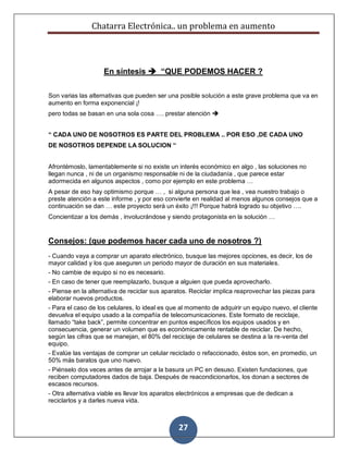 Chatarra Electrónica.. un problema en aumento
27
En síntesis  “QUE PODEMOS HACER ?
Son varias las alternativas que pueden ser una posible solución a este grave problema que va en
aumento en forma exponencial ¡!
pero todas se basan en una sola cosa …. prestar atención 
“ CADA UNO DE NOSOTROS ES PARTE DEL PROBLEMA .. POR ESO ,DE CADA UNO
DE NOSOTROS DEPENDE LA SOLUCION “
Afrontémoslo, lamentablemente si no existe un interés económico en algo , las soluciones no
llegan nunca , ni de un organismo responsable ni de la ciudadanía , que parece estar
adormecida en algunos aspectos , como por ejemplo en este problema …
A pesar de eso hay optimismo porque … , si alguna persona que lea , vea nuestro trabajo o
preste atención a este informe , y por eso convierte en realidad al menos algunos consejos que a
continuación se dan … este proyecto será un éxito ¡!!! Porque habrá logrado su objetivo ….
Concientizar a los demás , involucrándose y siendo protagonista en la solución …
Consejos: (que podemos hacer cada uno de nosotros ?)
- Cuando vaya a comprar un aparato electrónico, busque las mejores opciones, es decir, los de
mayor calidad y los que aseguren un periodo mayor de duración en sus materiales.
- No cambie de equipo si no es necesario.
- En caso de tener que reemplazarlo, busque a alguien que pueda aprovecharlo.
- Piense en la alternativa de reciclar sus aparatos. Reciclar implica reaprovechar las piezas para
elaborar nuevos productos.
- Para el caso de los celulares, lo ideal es que al momento de adquirir un equipo nuevo, el cliente
devuelva el equipo usado a la compañía de telecomunicaciones. Este formato de reciclaje,
llamado “take back”, permite concentrar en puntos específicos los equipos usados y en
consecuencia, generar un volumen que es económicamente rentable de reciclar. De hecho,
según las cifras que se manejan, el 80% del reciclaje de celulares se destina a la re-venta del
equipo.
- Evalúe las ventajas de comprar un celular reciclado o refaccionado, éstos son, en promedio, un
50% más baratos que uno nuevo.
- Piénselo dos veces antes de arrojar a la basura un PC en desuso. Existen fundaciones, que
reciben computadores dados de baja. Después de reacondicionarlos, los donan a sectores de
escasos recursos.
- Otra alternativa viable es llevar los aparatos electrónicos a empresas que de dedican a
reciclarlos y a darles nueva vida.
 