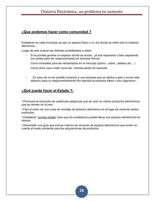 Chatarra Electrónica.. un problema en aumento
28
¿Que podemos hacer como comunidad ?
Establecer en cada municipio ya sea un espacio físico o un día donde se retire solo la chatarra
electrónica .
Luego de esto evaluar las distintas posibilidades a saber:
- Si es posible generar un espacio donde se recicle , ya sea reparando o bien separando
sus partes para ser reaprovechadas en diversas formas :
Como minerales para ser reinsertados en el mercado (plomo , cobre , plástico etc .. )
Como otros usos o bien como las mismas partes de repuesto.
- En caso de no ser posible contactar a una empresa que se dedica a esto y enviar este
desecho para su reaprovechamiento.Por ejemplo la empresa silkas u otro organismo ..
¿Qué puede hacer el Estado ?:
• Promover la reducción de sustancias peligrosas que se usan en ciertos productos electrónicos
que se venden en el país.
• Fijar el cobro de una cuota de reciclaje de desecho electrónico en el lugar de venta de ciertos
productos.
• Establecer “puntos verdes” para que los ciudadanos puedan llevar sus equipos electrónicos en
desuso.
• Desarrollar una guía que incluya criterios de compras de equipos electrónicos que tomen en
cuenta al medio ambiente para las adquisiciones de productos.
 