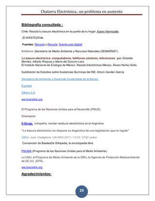 Chatarra Electrónica.. un problema en aumento
29
Bibliografía consultada :
Chile: Recicla tu basura electrónica en la puerta de tu hogar. Karen Hermosilla .
(E-WASTE)Chile.
Fuentes: Recycla y Recycla. [fuente pais digital]
Krtdirect .Secretaría de Medio Ambiente y Recursos Naturales (SEMARNAT).
La basura electrónica: computadoras, teléfonos celulares, televisiones por Griselda
Benítez, Alberto Rísquez y María del Socorro Lara.
El Instituto Nacional de Ecología de México. Recicla Electrónicos México, Álvaro Núñez Solís.
Subdirector de Estudios sobre Sustancias Químicas del INE, Arturo Gavilán García
Secretaría de Ambiente y Desarrollo Sustentable de la Nación
Equidad
Silkers S.A
ww.toxicslink.org
El Programa de las Naciones Unidas para el Desarrollo (PNUD)
Greenpace
E-Scrap, compañía, reciclar residuos electrónicos en la Argentina.
"La basura electrónica no dispone en Argentina de una legislación que la regule"
Por: Juan Castiglione / 04-NOV-2011 / 13:03 / 2792 visitas
Convención de BasileaDe Wikipedia, la enciclopedia libre.
PNUMA (Programa de las Naciones Unidas para el Medio Ambiente)
La UNU, el Programa de Medio Ambiente de la ONU, la Agencia de Protección Medioambiental
de EE.UU. (EPA),
ww.toxicslink.org
Agradecimientos:
 