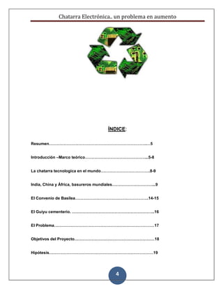 Chatarra Electrónica.. un problema en aumento
4
ÍNDICE:
Resumen……………………………………………………………….…5
Introducción –Marco teórico………………………………………...5-8
La chatarra tecnologica en el mundo……………………………….8-9
India, China y África, basureros mundiales…………………………...9
El Convenio de Basilea……………………………………………….14-15
El Guiyu cementerio. ……………………………………………………..16
El Problema…………………………………………………………………17
Objetivos del Proyecto……………………………………………………18
Hipótesis……………………………………………………………………19
 