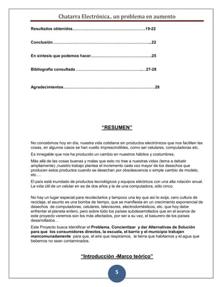 Chatarra Electrónica.. un problema en aumento
5
Resultados obtenidos……………………………………………….19-22
Conclusión………………………………………………………………...22
En síntesis que podemos hacer……………………………………….25
Bibliografía consultada …………………………………………..…27-28
Agradecimientos……………………………………………………………28
“RESUMEN”
No concebimos hoy en día, nuestra vida cotidiana sin productos electrónicos que nos faciliten las
cosas, en algunos casos se han vuelto imprescindibles, como ser celulares, computadoras etc.
Es innegable que nos ha producido un cambio en nuestros hábitos y costumbres.
Más allá de las cosas buenas y malas que esto no trae a nuestras vidas (tema a debatir
ampliamente) ,nuestro trabajo plantea el incremento cada vez mayor de los desechos que
producen estos productos cuando se desechan por obsolescencia o simple cambio de modelo,
etc.…
El país está inundado de productos tecnológicos y equipos eléctricos con una alta rotación anual.
La vida útil de un celular en es de dos años y la de una computadora, sólo cinco.
No hay un lugar especial para recolectarlos y tampoco una ley que así lo exija, cero cultura de
reciclaje, el asunto es una bomba de tiempo, que se manifiesta en un crecimiento exponencial de
desechos de computadoras, celulares, televisores, electrodomésticos, etc. que hoy debe
enfrentar el planeta entero, pero sobre todo los países subdesarrollados que en el avance de
este proyecto veremos son los más afectados, por ser a su vez, el basurero de los países
desarrollados…
Este Proyecto busca Identificar el Problema, Concientizar y dar Alternativas de Solución
para que los consumidores directos, la escuela, el barrio y el municipio trabajen
mancomunadamente para que, el aire que respiramos, la tierra que habitamos y el agua que
bebemos no sean contaminados.
“Introducción -Marco teórico”
 