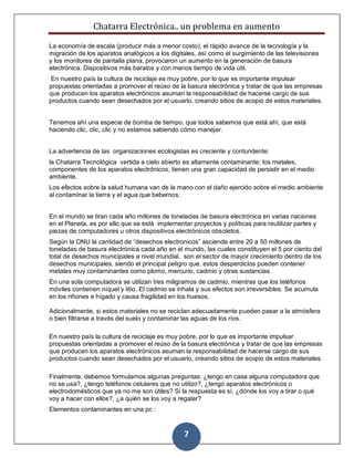 Chatarra Electrónica.. un problema en aumento
7
La economía de escala (producir más a menor costo), el rápido avance de la tecnología y la
migración de los aparatos analógicos a los digitales, así como el surgimiento de las televisiones
y los monitores de pantalla plana, provocaron un aumento en la generación de basura
electrónica. Dispositivos más baratos y con menos tiempo de vida útil.
En nuestro país la cultura de reciclaje es muy pobre, por lo que es importante impulsar
propuestas orientadas a promover el reúso de la basura electrónica y tratar de que las empresas
que producen los aparatos electrónicos asuman la responsabilidad de hacerse cargo de sus
productos cuando sean desechados por el usuario, creando sitios de acopio de estos materiales.
Tenemos ahí una especie de bomba de tiempo, que todos sabemos que está ahí, que está
haciendo clic, clic, clic y no estamos sabiendo cómo manejar.
La advertencia de las organizaciones ecologistas es creciente y contundente:
la Chatarra Tecnológica vertida a cielo abierto es altamente contaminante; los metales,
componentes de los aparatos electrónicos, tienen una gran capacidad de persistir en el medio
ambiente.
Los efectos sobre la salud humana van de la mano con el daño ejercido sobre el medio ambiente
al contaminar la tierra y el agua que bebemos.
En el mundo se tiran cada año millones de toneladas de basura electrónica en varias naciones
en el Planeta, es por ello que se está implementar proyectos y políticas para reutilizar partes y
piezas de computadores u otros dispositivos electrónicos obsoletos.
Según la ONU la cantidad de “desechos electronicos” asciende entre 20 a 50 millones de
toneladas de basura electrónica cada año en el mundo, las cuales constituyen el 5 por ciento del
total de desechos municipales a nivel mundial, son el sector de mayor crecimiento dentro de los
desechos municipales, siendo el principal peligro que, estos desperdicios pueden contener
metales muy contaminantes como plomo, mercurio, cadmio y otras sustancias.
En una sola computadora se utilizan tres miligramos de cadmio, mientras que los teléfonos
móviles contienen níquel y litio. El cadmio se inhala y sus efectos son irreversibles. Se acumula
en los riñones e hígado y causa fragilidad en los huesos.
Adicionalmente, si estos materiales no se reciclan adecuadamente pueden pasar a la atmósfera
o bien filtrarse a través del suelo y contaminar las aguas de los ríos.
En nuestro país la cultura de reciclaje es muy pobre, por lo que es importante impulsar
propuestas orientadas a promover el reúso de la basura electrónica y tratar de que las empresas
que producen los aparatos electrónicos asuman la responsabilidad de hacerse cargo de sus
productos cuando sean desechados por el usuario, creando sitios de acopio de estos materiales.
Finalmente, debemos formularnos algunas preguntas: ¿tengo en casa alguna computadora que
no se usa?, ¿tengo teléfonos celulares que no utilizo?, ¿tengo aparatos electrónicos o
electrodomésticos que ya no me son útiles? Si la respuesta es sí, ¿dónde los voy a tirar o qué
voy a hacer con ellos?, ¿a quién se los voy a regalar?
Elementos contaminantes en una pc :
 