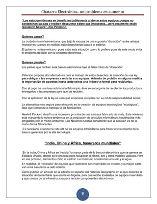 Chatarra Electrónica.. un problema en aumento
9
“Los estadounidenses se benefician doblemente al donar estos equipos porque no
contaminan su país y reciben descuento sobre sus impuestos... pero realmente están
regalando basura”, dijo Peterson.
Quienes ganan?
La ciudadanía norteamericana: que bajo la excusa de una supuesta “donación” recibe rebajas
impositivas cuando en realidad está desechando basura al exterior.
El gobierno norteamericano: pues sabe esta situación , pero lo prefiere pues de este modo evita
el problema de lidiar con la chatarra electrónica .
Quienes pierden?
Los países que reciben esta basura electrónica bajo el falso rotulo de “donación”
Peterson propone dos alternativas para el manejo de estos desechos, la creación de una ley
para obligar a las empresas a reciclar sus equipos. Además de prohibir en alguna medida
la importación de aparatos hasta tanto exista una industria formal para reciclarlos.
Con el pago de una tasa adicional al Municipio, éste se encargaría de recolectar los productos y
entregarlos a las empresas para que los reciclen.
Con la aplicación de la ley se verá qué empresas cumplen con su rol de responsabilidad social.
La alternativa más segura para el mundo es la creación de equipos tecnológicos “ecológicos”,
idea que comienza a interesar a los fabricantes.
Hewlett Packard diseñó una impresora provista de una carcasa fabricada de maíz. Este adelanto
está marcando la nueva tendencia en la producción de artículos informáticos, haciéndolos más
amigables con el medio ambiente. Las Naciones Unidas consideran que la solución va de la
mano de los fabricantes.
Es necesario extender la vida útil de los equipos informáticos para frenar el crecimiento de la
basura generada por la alta tecnología.
“India, China y África, basureros mundiales”
En la India, China y África se “recicla” la mayor parte de la basura electrónica que se genera en
Estados Unidos, donde se le procesa para recuperar el plomo, oro y otros metales valiosos. Pero
en ese proceso, elementos como el cadmio o el mercurio contaminan el suelo y el agua.
En realidad, el “reciclado” de equipos que realmente son inservibles es mínimo y la mayor parte
van a los basureros a cielo abierto.
Carrol publicó un artículo en la edición en español del National Geographic en el que describe la
situación tan lamentable que ocurre en Nigeria, país que recibe toneladas de equipos inservibles
y que carece de la infraestructura para reciclar componentes electrónicos.
 