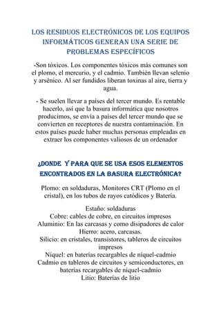 LOS RESIDUOS ELECTRÓNICOS DE LOS EQUIPOS
   INFORMÁTICOS GENERAN UNA SERIE DE
         Problemas específicos
 -Son tóxicos. Los componentes tóxicos más comunes son
el plomo, el mercurio, y el cadmio. También llevan selenio
 y arsénico. Al ser fundidos liberan toxinas al aire, tierra y
                            agua.
 - Se suelen llevar a países del tercer mundo. Es rentable
    hacerlo, así que la basura informática que nosotros
  producimos, se envía a países del tercer mundo que se
  convierten en receptores de nuestra contaminación. En
 estos países puede haber muchas personas empleadas en
    extraer los componentes valiosos de un ordenador


  ¿Donde y para que se usa esos elementos
   encontrados en la basura electrónica?

   Plomo: en soldaduras, Monitores CRT (Plomo en el
    cristal), en los tubos de rayos catódicos y Batería.
                     Estaño: soldaduras
      Cobre: cables de cobre, en circuitos impresos
  Aluminio: En las carcasas y como disipadores de calor
                  Hierro: acero, carcasas.
  Silicio: en cristales, transistores, tableros de circuitos
                           impresos
    Níquel: en baterías recargables de níquel-cadmio
  Cadmio en tableros de circuitos y semiconductores, en
           baterías recargables de níquel-cadmio
                   Litio: Baterías de litio
 
