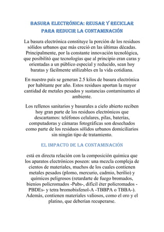 Basura electrónica: reusar y reciclar
         para reducir la contaminación

La basura electrónica constituye la porción de los residuos
  sólidos urbanos que más creció en las últimas décadas.
 Principalmente, por la constante innovación tecnológica,
que posibilitó que tecnologías que al principio eran caras y
   orientadas a un público especial y reducido, sean hoy
    baratas y fácilmente utilizables en la vida cotidiana.
En nuestro país se generan 2.5 kilos de basura electrónica
  por habitante por año. Estos residuos aportan la mayor
cantidad de metales pesados y sustancias contaminantes al
                         ambiente.
Los rellenos sanitarios y basurales a cielo abierto reciben
     hoy gran parte de los residuos electrónicos que
    descartamos: teléfonos celulares, pilas, baterías,
 computadoras y cámaras fotográficas son desechados
como parte de los residuos sólidos urbanos domiciliarios
             sin ningún tipo de tratamiento.

        El impacto de la contaminación

 está en directa relación con la composición química que
los aparatos electrónicos poseen: una mezcla compleja de
  cientos de materiales, muchos de los cuales contienen
  metales pesados (plomo, mercurio, cadmio, berilio) y
   químicos peligrosos (retardarte de fuego bromados,
 bienios policromados -Pubs-, difícil éter policromados -
  PBDEs- y tetra bromobisfenol-A -TBBPA o TBBA-).
 Además, contienen materiales valiosos, como el oro y el
             platino, que deberían recuperarse.
 