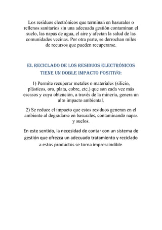 Los residuos electrónicos que terminan en basurales o
rellenos sanitarios sin una adecuada gestión contaminan el
 suelo, las napas de agua, el aire y afectan la salud de las
 comunidades vecinas. Por otra parte, se derrochan miles
            de recursos que pueden recuperarse.



 El reciclado de los residuos electrónicos
        tiene un doble impacto positivo:

    1) Permite recuperar metales o materiales (silicio,
  plásticos, oro, plata, cobre, etc.) que son cada vez más
escasos y cuya obtención, a través de la minería, genera un
                   alto impacto ambiental.
 2) Se reduce el impacto que estos residuos generan en el
ambiente al degradarse en basurales, contaminando napas
                        y suelos.
En este sentido, la necesidad de contar con un sistema de
gestión que ofrezca un adecuado tratamiento y reciclado
        a estos productos se torna imprescindible.
 