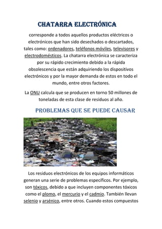 Chatarra electrónica
   corresponde a todos aquellos productos eléctricos o
  electrónicos que han sido desechados o descartados,
tales como: ordenadores, teléfonos móviles, televisores y
electrodomésticos. La chatarra electrónica se caracteriza
       por su rápido crecimiento debido a la rápida
   obsolescencia que están adquiriendo los dispositivos
electrónicos y por la mayor demanda de estos en todo el
               mundo, entre otros factores.
La ONU calcula que se producen en torno 50 millones de
      toneladas de esta clase de residuos al año.

     Problemas que se puede causar




  Los residuos electrónicos de los equipos informáticos
generan una serie de problemas específicos. Por ejemplo,
 son tóxicos, debido a que incluyen componentes tóxicos
 como el plomo, el mercurio y el cadmio. También llevan
selenio y arsénico, entre otros. Cuando estos compuestos
 