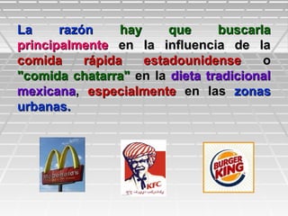 La razónLa razón hay que buscarlahay que buscarla
principalmenteprincipalmente en la influencia de laen la influencia de la
comida rápida estadounidensecomida rápida estadounidense oo
"comida chatarra""comida chatarra" en laen la dieta tradicionaldieta tradicional
mexicanamexicana,, especialmenteespecialmente en lasen las zonaszonas
urbanas.urbanas.
 