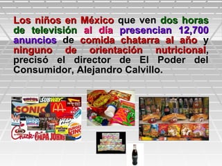 Los niños en MéxicoLos niños en México que venque ven dos horasdos horas
de televisiónde televisión al díaal día presencian 12,700presencian 12,700
anunciosanuncios dede comida chatarra al añocomida chatarra al año yy
ninguno de orientación nutricionalninguno de orientación nutricional,,
precisó el director de El Poder delprecisó el director de El Poder del
Consumidor, Alejandro Calvillo.Consumidor, Alejandro Calvillo.
 