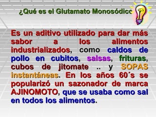 ¿Qué es el Glutamato Monosódico?¿Qué es el Glutamato Monosódico?
Es un aditivo utilizado para dar másEs un aditivo utilizado para dar más
sabor a los alimentossabor a los alimentos
industrializadosindustrializados, como, como caldos decaldos de
pollo en cubitospollo en cubitos,, salsassalsas,, friturasfrituras,,
cubos de jitomatecubos de jitomate .. y.. y SOPASSOPAS
instantáneasinstantáneas.. En los años 60´s seEn los años 60´s se
popularizó un sazonador de marcapopularizó un sazonador de marca
AJINOMOTOAJINOMOTO,, que se usaba como salque se usaba como sal
en todos los alimentosen todos los alimentos..
 