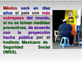 MéxicoMéxico será en diezserá en diez
añosaños el país conel país con másmás
sobrepesosobrepeso del mundo,del mundo,
si no se toman medidassi no se toman medidas
preventivaspreventivas,, de acuerdode acuerdo
con la proyeccióncon la proyección
hecha públicahecha pública por elpor el
Instituto Mexicano deInstituto Mexicano de
Seguridad SocialSeguridad Social
(IMSS).(IMSS).
 