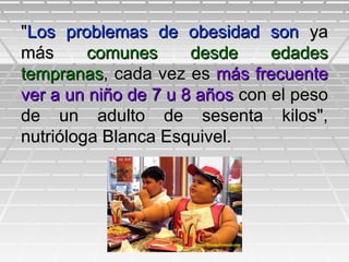 ""Los problemas de obesidad sonLos problemas de obesidad son yaya
másmás comunes desde edadescomunes desde edades
tempranastempranas, cada vez es, cada vez es más frecuentemás frecuente
ver a un niño de 7 u 8 añosver a un niño de 7 u 8 años con el pesocon el peso
de un adulto de sesenta kilos",de un adulto de sesenta kilos",
nutrióloga Blanca Esquivel.nutrióloga Blanca Esquivel.
 