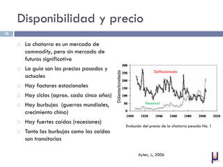 Disponibilidad y precio
 La chatarra es un mercado de
commodity, pero sin mercado de
futuros significativo
 La guía son los precios pasados y
actuales
 Hay factores estacionales
 Hay ciclos (aprox. cada cinco años)
 Hay burbujas (guerras mundiales,
crecimiento chino)
 Hay fuertes caídas (recesiones)
 Tanto las burbujas como las caídas
son transitorias
16
Aylen, J., 2006
Evolución del precio de la chatarra pesada No. 1
Deflacionado
Nominal
Dólares/tonelada
 