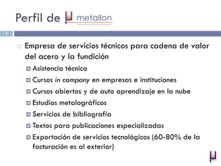 Perfil de
2
 Empresa de servicios técnicos para cadena de valor
del acero y la fundición
 Asistencia técnica
 Cursos in company en empresas e instituciones
 Cursos abiertos y de auto aprendizaje en la nube
 Estudios metalográficos
 Servicios de bibliografía
 Textos para publicaciones especializadas
 Exportación de servicios tecnológicos (60-80% de la
facturación es al exterior)
 