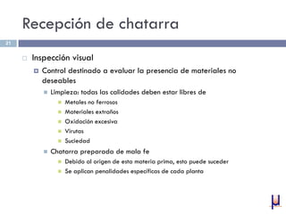 Recepción de chatarra
 Inspección visual
 Control destinado a evaluar la presencia de materiales no
deseables
 Limpieza: todas las calidades deben estar libres de
 Metales no ferrosos
 Materiales extraños
 Oxidación excesiva
 Virutas
 Suciedad
 Chatarra preparada de mala fe
 Debido al origen de esta materia prima, esto puede suceder
 Se aplican penalidades específicas de cada planta
21
 