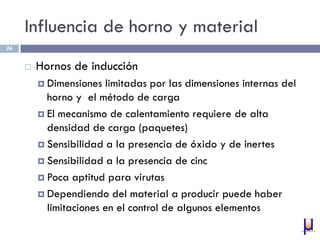 Influencia de horno y material
 Hornos de inducción
 Dimensiones limitadas por las dimensiones internas del
horno y el método de carga
 El mecanismo de calentamiento requiere de alta
densidad de carga (paquetes)
 Sensibilidad a la presencia de óxido y de inertes
 Sensibilidad a la presencia de cinc
 Poca aptitud para virutas
 Dependiendo del material a producir puede haber
limitaciones en el control de algunos elementos
24
 