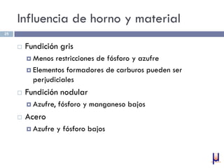 Influencia de horno y material
 Fundición gris
 Menos restricciones de fósforo y azufre
 Elementos formadores de carburos pueden ser
perjudiciales
 Fundición nodular
 Azufre, fósforo y manganeso bajos
 Acero
 Azufre y fósforo bajos
25
 