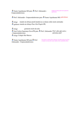 manda um abraço para nosso grupo de
  Suane Aquidauana MS para        Prof. Aleksander -              aquidauana,
Empreendedorismo:

   Prof. Aleksander - Empreendedorismo para        Suane Aquidauana MS: pode deixar

   elisgi: mande um abraço paraCatanduvas as alunas estão muito animadas
   gedeom: manda um abraço Para Alto Piquiri-PR.

   elisgi:          gostaram muito da aula
   José Carlos-Esperança Nova/PR para      Prof. Aleksander Prof. sabe qdo será a
- Empreendedorismo:                                         próxima aula?
   elisgi: Colegio São Marcos

                                            meu esposo comprou duas chuteiras, ele pediu numa sexta feira
   Suane Aquidauana MS para Prof.           e chegou na terça achei super rápido e boa a qualidade adorei.
Aleksander - Empreendedorismo:
 