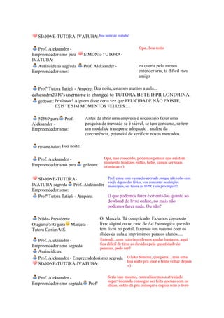 SIMONE-TUTORA-IVATUBA: boa noite de ivatuba!

  Prof. Aleksander -                                           Opa...boa noite
Empreendedorismo para         SIMONE-TUTORA-
IVATUBA:
  Aurineide.as segreda        Prof. Aleksander -               eu queria pelo menos
Empreendedorismo:                                              entender srrs, ta dificil meu
                                                               amigo

   Profª Tutora Tatieli - Ampére: Boa noite, estamos atentos a aula...
echesadm2010's username is changed to TUTORA BETE IFPR LONDRINA.
   gedeom: Professor! Alguem disse certa vez que FELICIDADE NÃO EXISTE,
           EXISTE SIM MOMENTOS FELIZES.....

   52569 para Prof.            Antes de abrir uma empresa é necessário fazer uma
Aleksander -                   pesquisa de mercado se é viável, se tem consumo, se tem
Empreendedorismo:              um modal de trasnporte adequado , análise da
                               concorrência, potencial de verificar novos mercados.

   rosane.tutor: Boa noite!

  Prof. Aleksander -                       Opa, nao concordo, podemos pensar que existem
                                           momento infelizes então, hehe, vamos ser mais
Empreendedorismo para         gedeom:      otimistas =)


  SIMONE-TUTORA-                   Prof. estou com o coração apertado porque não volto com
                                   vocês depois das férias, vou concorrer as eleiçòes
IVATUBA segreda Prof. Aleksander - municipais, ser tutora do IFPR é um privilégio!!!
Empreendedorismo:
  Profª Tutora Tatieli - Ampére:   O que podemos fazer é orientá-los quanto ao
                                   dowlond do livro online, no mais não
                                   podemos fazer nada. Ou não?

   Nilda- Presidente                     Oi Marcela. Tá complicado. Fazemos copias do
Olegario/MG para Marcela -               livro digital,ou no caso de Ad Estrategica que não
Tutora Coxim/MS:                         tem livro no portal, fazemos um resumo com os
                                         slides da aula e imprimimos para os alunos.....
  Prof. Aleksander -              Entendi...com tutoria podemos ajudar bastante, aqui
                                  fica dificil de tirar as duvidas pela quantidade de
Empreendedorismo segreda
                                  pessoas, pode ser?
  Aurineide.as:
  Prof. Aleksander - Empreendedorismo segreda O loko Simone, que pena....mas uma
                                                      boa sorte pra você e tente voltar depois
  SIMONE-TUTORA-IVATUBA:                              =)


  Prof. Aleksander -                         Seria isso mesmo, como dissemos a atividade
                                             supervisionada consegue ser feita apenas com os
Empreendedorismo segreda         Profª       slides, então da pra começar e depois com o livro
 