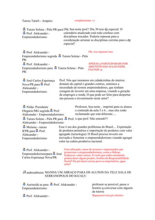 Tutora Tatieli - Ampére:                   complementar =)


  Tutora Solene - Piên PR para Olá, boa noite prof.! Dia 30 tem dp especial. O
  Prof. Aleksander -           calendário atualizado está todo confuso com
Empreendedorismo:              disciplinas trocadas. Poderia repassar para a
                               coordenação arrumar as disciplinas corretas para a dp
                               especial?

   Prof. Aleksander -                            Ok, vou repassar isso
Empreendedorismo segreda    Tutora Solene - Piên
PR:
   Prof. Aleksander -                            APENAS 4 PARTICIPARAM COM
                                                 ASSUNTOS DAS AULAS HEIM,
Empreendedorismo para    Tutora Solene - Piên    FALTAM 19
PR:

   José Carlos-Esperança       Prof. Nós que moramos em cidadezinhas do interior,
Nova/PR para Prof.             distante da capital e grandes centros, sentimos a
Aleksander -                   necesidade de termos empreendedores, que tenham
Empreendedorismo:              coragem de investir em uma empresa, visando a geração
                               de empregos e renda. O que pode ser feito para despertar
                               nas pessoas o investimento neste setor?

   Nilda- Presidente                     Professor, boa noite... imprimi para os alunos
Olegario/MG segreda Prof.                o conteudo da aula 5 e 6... mas eles estão
Aleksander - Empreendedorismo:           reclamando que está diferente.....
   Tutora Solene - Piên PR para    Prof. o que prof. Não entendi!!!
Aleksander - Empreendedorismo:
   Melaine - tutora         Esse é um dos grandes problemas do Brasil.... Exportação
IFPR para Prof.             de produtos primários e importação de produtos com valor
Aleksander -                agregado (tecnologia). O Brasil precisa investir em
Empreendedorismo:           inovação e fomentar o empreendedorismo visando agregar
                            valor na cadeia produtiva nacional.

   Prof. Aleksander -              Com educação, casos de sucesso e organizações que
                                   promovam o empreendedorismo, como o Sebrae,
Empreendedorismopara José          Endeavor, entre outros. E vocês que estão estudando
Carlos-Esperança Nova/PR:          podem fazer algum projeto, lembra da Responsabilidade
                                   Social? Da pra fazer cursos para os empresários, qque
                                   acha?


   andreiabloem: MANDA UM ABRAÇO PARA OS ALUNOS DA TELE SALA DE
                 SERRANOPOLIS DO IGUAÇU

  Aurineide.as para        Prof. Aleksander -            professor se possível, passe o
Empreendedorismo:                                        horário q conversar com alguem
                                                         da tutoria
   Prof. Aleksander -                                     Repassarei isso pro técnico
 