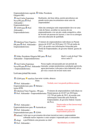 Empreendedorismo segreda        Nilda- Presidente
Olegario/MG:
   José Carlos-Esperança        Realmente, são boas idéias, porém percebemos um
Nova/PR para Prof.              grande receio para investimentos neste setor de
Aleksander -                    empreendedor.
Empreendedorismo:
   52569 para Prof.             Além das estratégias todo empreendedor deve ter uma
Aleksander -                    visão de futuro, acreditar no sucesso de seu
Empreendedorismo:               empreendimento e ter um pós venda competitivo, além
                                de investir em pessoas de sucesso. e isso só se consegue
                                com uma educacão de qualidade.

   Edmilson/Tutor Figueira - O número de empreendedores individuais no Paraná
PR para Prof. Aleksander - passou de 42.027 em 2010 para 133.738 até junho de
Empreendedorismo:            2012, de acordo com informações fornecidas pelo
                             Portal do Empreendedor, do governo federal. gazeta do
                             Povo.

   Nilda- Presidente Olegario/MG para        Prof.             Qual é a aula de hoje? Não
Aleksander - Empreendedorismo:                                 seria a aula 5?

   José Carlos-Esperança      Nossa região está passando por um período de
Nova/PR para Prof. Aleksander transição, sempre predominou a produção agricícola,
- Empreendedorismo:           agora precisamos volta para a área industrial, talvez
                              por isso o receio de investir neste setor
Lorivana joined the room.

   52569 para     mariliza: boa noite vizinha. abracos
                            Elton
    Prof. Aleksander -                      Verdade, esse é um grande problema mesmo
Empreendedorismo para        Melaine -
tutora IFPR:
    Edmilson/Tutor Figueira - PR para       O número de empreendedores individuais no
    Prof. Aleksander - Empreendedorismo: Paraná passou de 42.027 em 2010 para
                                            133.738 até junho de 2012, de acordo com
                                            informações fornecidas pelo Portal do
                                            Empreendedor, do governo federal. Gazeta
                                            do Povo
    Prof. Aleksander -                                  Tutoria todos os dias (menos terça)
                                                        tarde e noite
Empreendedorismo para        Aurineide.as:
    Prof. Aleksander -                                  Verdadde. é isso que todo
                                                        empreendedor precisa ter
Empreendedorismo para        52569:
    helena2: Acho que os governantes deveriam incentivar mais o empreendedor
             cobrando menos impostos e estes sempre é repassado para o consumidor.
    elisgi: o prof Roberto esta presente no chat?
   Prof. Aleksander -                                     Boa Edmilson, um dado
 