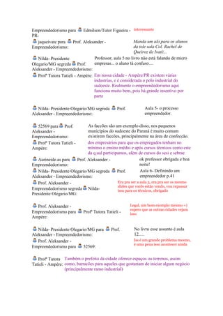 Empreendedorismo para        Edmilson/Tutor Figueira - interessante
PR:
   jaqueivate para     Prof. Aleksander -                 Manda um alo para os alunos
Empreendedorismo:                                         da tele sala Col. Rachel de
                                                          Queiroz de Ivatè...
   Nilda- Presidente               Professor, aula 5 no livro não está falando de micro
Olegario/MG segreda Prof.          empresas... o aluno tá confuso....
Aleksander - Empreendedorismo:
   Profª Tutora Tatieli - Ampére: Em nossa cidade - Ampére/PR existem várias
                                  industrias, e é considerada o polo industrial do
                                  sudoeste. Realmente o empreendedorismo aqui
                                  funciona muito bem, pois há grande insentivo por
                                  parte

   Nilda- Presidente Olegario/MG segreda       Prof.            Aula 5- o processo
Aleksander - Empreendedorismo:                                  empreendedor.

   52569 para Prof.           As faccões são um exemplo disso, nos pequenos
Aleksander -                  municípios do sudoeste do Paraná é muito comum
Empreendedorismo:             existirem faccões, principalmente na área de confeccão.
   Profª Tutora Tatieli -     dos empresários para que os empregados tenham no
Ampére:                       mínimo o ensino médio e após cursos técnicos como este
                              da q.ual participamos, além de cursos do sesi e sebrae
   Aurineide.as para    Prof. Aleksander -                 ok professor obrigada e boa
Empreendedorismo:                                          noite!
   Nilda- Presidente Olegario/MG segreda       Prof.       Aula 6- Definindo um
Aleksander - Empreendedorismo:                             empreendedor p.41
   Prof. Aleksander -                           Era pra ser a aula 5, era pra ser os mesmo
                                                slides que vocês estão vendo, vou repassar
Empreendedorismo segreda       Nilda-           isso para os técnicos, obrigado
Presidente Olegario/MG:

  Prof. Aleksander -                                   Legal, um bom exemplo mesmo =)
                                                       espero que as outras cidades vejam
Empreendedorismo para       Profª Tutora Tatieli -     isso
Ampére:

   Nilda- Presidente Olegario/MG para       Prof.        No livro esse assunto é aula
Aleksander - Empreendedorismo:                           12.....
   Prof. Aleksander -                                    Iss é um grande problema mesmo,
                                                         é uma pena isso acontecer ainda
Empreendedorismo para      52569:

   Profª Tutora Também o prefeito da cidade oferece espaços ou terrenos, assim
Tatieli - Ampére: como, barracões para aqueles que gostariam de iniciar algum negócio
                  (principalmente ramo industrial)
 