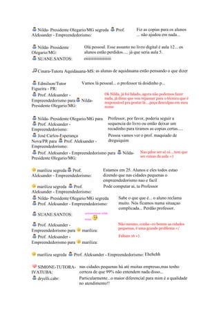 Nilda- Presidente Olegario/MG segreda          Prof.       Fiz as copias para os alunos
Aleksander - Empreendedorismo:                                ... não ajudou em nada...

   Nilda- Presidente        Olá pessoal. Esse assunto no livro digital é aula 12... os
Olegario/MG:                alunos estão perdidos..... já que seria aula 5.
   SUANE.SANTOS:            oiiiiiiiiiiiiiiiiiiii

   Cinara-Tutora Aquidauana-MS: as alunas de aquidauana estão pensando o que dizer

   Edmilson/Tutor         Vamos lá pessoal... o professor tá doidinho p...
Figueira - PR:
   Prof. Aleksander -                      Ok Nilda, já foi falado, agora não podemos fazer
                                           nada, já disse que vou repassar para o técnico que é
Empreendedorismo para     Nilda-           responsável pra postar lá....peça desculpas em meu
Presidente Olegario/MG:                    nome


   Nilda- Presidente Olegario/MG para Professor, por favor, poderia seguir a
   Prof. Aleksander -                  sequencia do livro ou então deixar um
Empreendedorismo:                      recadinho para tiramos as copias certas.....
   José Carlos-Esperança               Pessoa vamos ver o prof. maquiado de
Nova/PR para      Prof. Aleksander -   dreguiquim
Empreendedorismo:
   Prof. Aleksander - Empreendedorismo para    Nilda- Nao pdoe ser só oi....tem que
                                                         ser coisas da aula =)
Presidente Olegario/MG:

   mariliza segreda Prof.                 Estamos em 25. Alunos e eles todos estao
Aleksander - Empreendedorismo:            dizendo que nas cidades pequenas o
                                          empreendedorismo nao e facil
   mariliza segreda    Prof.              Pode computar ai, ta Professor
Aleksander - Empreendedorismo:
   Nilda- Presidente Olegario/MG segreda           Sabe o que que é... o aluno reclama
   Prof. Aleksander - Empreendedorismo:            muito. Nós ficamos numa situaçao
                                                   complicada... Perdão professor.
                            serioooooooo nilda
   SUANE.SANTOS:
                            nossa

  Prof. Aleksander -                               Não mesmo, conhe~co bemm as cidades
                                                   pequenas, é uma grande problema =/
Empreendedorismo para      mariliza:
  Prof. Aleksander -                               Faltam 16 =)
Empreendedorismo para      mariliza:

   mariliza segreda    Prof. Aleksander - Empreendedorismo: Ehehehh

  SIMONE-TUTORA- nas cidades pequenas há até muitas empresas,mas tenho
IVATUBA:         certeza de que 99% não entendem nada disso...
  dryelli.cabr:  Particularmente...o maior diferencial para mim é a qualidade
                 no atendimento!!
 