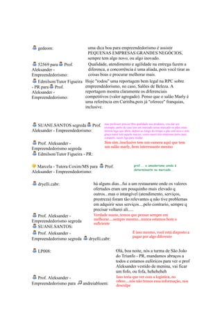 gedeom:                   uma dica boa para empreendedorismo é assistir
                             PEQUENAS EMPRESAS GRANDES NEGÓCIOS,
                             sempre tem algo novo, ou algo inovado.
   52569 para Prof.          Qualidade, atendimento e agilidade na entrega fazem a
Aleksander -                 diferenca, a concorrência é uma aliada, pois você tirar as
Empreendedorismo:            coisas boas e procurar melhorar mais.
   Edmilson/Tutor Figueira Hoje "rodou" uma reportagem bem legal na RPC sobre
- PR para Prof.            empreendedorismo, no caso, Salões de Beleza. A
Aleksander -               reportagem mostra claramente os diferenciais
Empreendedorismo:          competitivos (valor agregado). Penso que o salão Marly é
                           uma referência em Curitiba,pois já "oferece" franquias,
                           inclusive.


                                        mas professor precisa tbm qualidade nos produtos, vou dar um
   SUANE.SANTOS segreda Prof.           exemplo, perto de casa tem um mercado nesse mercado os pães eram
Aleksander - Empreendedorismo:          ótimos logo que abriu, depois ao longo do tempo o pão está seco e sem
                                        graça naum tem aquela maciez, como naum tem empresas perto para
                                        competir, naum liga para mudar.
  Prof. Aleksander -                    Sim sim..insclusive tem um camera aqui que tem
                                        um salão marly, bem interessante mesmo
Empreendedorismo segreda
  Edmilson/Tutor Figueira - PR:

   Marcela - Tutora Coxim/MS para       Prof.                   prof... o amadorismo ainda é
                                                                determinante no mercado...
Aleksander - Empreendedorismo:

   dryelli.cabr:                  há alguns dias...fui a um restaurante onde os valores
                                  ofertados eram um pouquinho mais elevado q
                                  outros...mas o intangível (atendimento, serviços,
                                  prestreza) foram tão relevantes q não tive problemas
                                  em adquirir seus serviços....pelo contrario, sempre q
                                  precisar voltarei ali.....
  Prof. Aleksander -              Verdade suane, temos que pensar sempre em
                                  melhorar....sempre mesmo...nunca estamos bom o
Empreendedorismo segreda
                                  suficiente
  SUANE.SANTOS:
  Prof. Aleksander -                                          É isso mesmo, você está disposto a
                                                              pagar por algo diferente
Empreendedorismo segreda       dryelli.cabr:

   LP008:                                        Olá, boa noite, nós a turma de São João
                                                 do Triunfo - PR, mandamos abraços a
                                                 todos e estamos eufóricos para ver o prof
                                                 Aleksander vestido de menina, vai ficar
                                                 um fofo, ou fofa, heheheheh
  Prof. Aleksander -                             Isso teria que ver com a logistica, no
                                                 0800....nós não temos essa informação, nos
Empreendedorismo para       andreiabloem:        desculpe
 