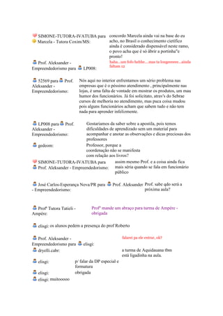 SIMONE-TUTORA-IVATUBA para concordo Marcela ainda vai na base do eu
  Marcela - Tutora Coxim/MS:    acho, no Brasil o conhecimento cietífico
                                ainda é considerado dispensável neste ramo,
                                o povo acha que é só äbrir a portinha"e
                                pronto!
  Prof. Aleksander -            haha...um fofo hehhe....mas ta longeeeeee...ainda
                                faltam 12
Empreendedorismo para    LP008:

   52569 para Prof.        Nós aqui no interior enfrentamos um sério problema nas
Aleksander -               empresas que é o péssimo atendimento , principalmente nas
Empreendedorismo:          lojas, é uma falta de vontade em mostrar os produtos, um mau
                           humor dos funcionários. Já foi solicitato, atrav's do Sebrae
                           cursos de melhoria no atendimento, mas puca coisa mudou
                           pois alguns funcionários acham que sabem tudo e não tem
                           nada para aprender infelizmente.

   LP008 para Prof.         Gostariamos da saber sobre a apostila, pois temos
Aleksander -                dificuldades de aprendizado sem um material para
Empreendedorismo:           acompanhar e anotar as observações e dicas preciosas dos
                            professores
   gedeom:                  Professor, porque a
                            coordenação não se manifesta
                            com relação aos livros?
   SIMONE-TUTORA-IVATUBA para               assim mesmo Prof. e a coisa ainda fica
   Prof. Aleksander - Empreendedorismo: mais séria quando se fala em funcionário
                                            público

   José Carlos-Esperança Nova/PR para       Prof. Aleksander Prof. sabe qdo será a
- Empreendedorismo:                                          próxima aula?



  Profª Tutora Tatieli -          Profº mande um abraço para turma de Ampére -
Ampére:                           obrigada

   elisgi: os alunos pedem a presença do prof Roberto

  Prof. Aleksander -                               falarei pa ele entrar, ok?
Empreendedorismo para        elisgi:
  dryelli.cabr:                                    a turma de Aquidauana tbm
                                                   está ligadinha na aula.
   elisgi:             p/ falar da DP especial e
                       formatura
   elisgi:             obrigada
   elisgi: muitooooo
 
