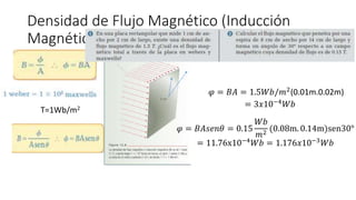 Densidad de Flujo Magnético (Inducción
Magnética)
T=1Wb/m2
𝜑 = 𝐵𝐴 = 1.5𝑊𝑏/𝑚2(0.01m.0.02m)
= 3𝑥10−4𝑊𝑏
𝜑 = 𝐵𝐴𝑠𝑒𝑛𝜃 = 0.15
𝑊𝑏
𝑚2
(0.08m. 0.14m)sen30°
= 11.76x10−4
𝑊𝑏 = 1.176𝑥10−3
𝑊𝑏
 