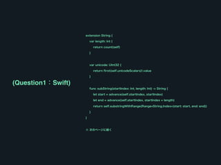 extension String {
var length: Int {
return count(self)
}
var unicode: UInt32 {
return first(self.unicodeScalars)!.value
}
func subString(startIndex: Int, length: Int) -> String {
let start = advance(self.startIndex, startIndex)
let end = advance(self.startIndex, startIndex + length)
return self.substringWithRange(Range<String.Index>(start: start, end: end))
}
}
※ 次のページに続く
(Question1：Swift)
 