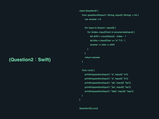 class Question2 {
func question(#input1: String, input2: String) -> Int {
var answer = 0
for input in [input1, input2] {
for (index, inputChar) in enumerate(input) {
let shift = count(input) - index - 1
let bits = inputChar == "a" ? 0 : 1
answer += bits << shift
}
}
return answer
}
func run() {
println(question(input1: "a", input2: "a"))
println(question(input1: "a", input2: "b"))
println(question(input1: "ab", input2: "ba"))
println(question(input1: "ba", input2: "ba"))
println(question(input1: "bbb", input2: "aaa"))
}
}
Question2().run()
(Question2：Swift)
 