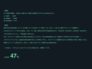 【問題】
以下の暗号を解読し、任意の入力値に対して暗号文を解読するプログラムを作成しなさい。
m , VGEF → JUST
md, MWAN → ATOK
qk, FSJKZYR → ????
 
【解説】
暗号の答えはPITAJOB。ヴィジュネル暗号（というかほぼシーザー暗号）となっており、1つめの入力値のアルファベットの順番だけ、
2つめのアルファベットをずらせばOK。つまり、キーがqk、暗号化文字列が FSJKZYR なので、 Fを16文字、Sを10文字、Jを16文字、Kを10文字･･･
とそれぞれずらしていくと、 ”PITAJOB” が得られる。 
なお、アルファベットを戻すときに進める方向を逆にしてしまうと、答えがPITAJOBにならず、意味のない文字列になるのでご注意を･･･。 
プログラミングとしては、char型がint型に変換できることを利用してずらし、アルファベットの範囲外に出たものを剰余などを使って補正したあと、
再度アルファベットに戻せばよい。あとは、この戻し方をどうやって実装するかが腕の見せ所！ 
･･･ちなみに、「ピタジョブ」はジャストシステムが始めた求人・転職サイトです。
【正答率】 47%
 