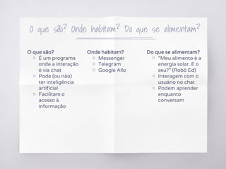 O que são? Onde habitam? Do que se alimentam?
O que são?
▧ É um programa
onde a interação
é via chat
▧ Pode (ou não)
ter inteligência
artificial
▧ Facilitam o
acesso à
informação
Onde habitam?
▧ Messenger
▧ Telegram
▧ Google Allo
Do que se alimentam?
▧ “Meu alimento é a
energia solar. E o
seu?” (Robô Ed)
▧ Interagem com o
usuário no chat
▧ Podem aprender
enquanto
conversam
 