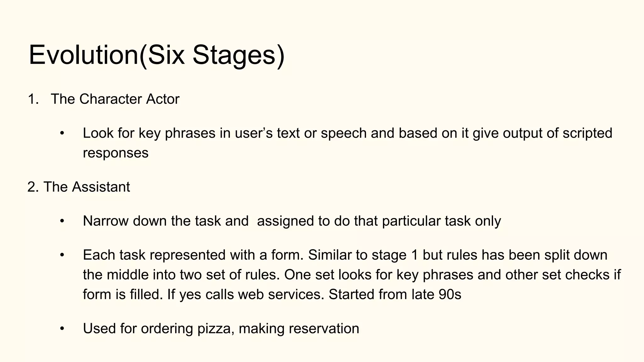 Evolution(Six Stages)
1. The Character Actor
• Look for key phrases in user’s text or speech and based on it give output of scripted
responses
2. The Assistant
• Narrow down the task and assigned to do that particular task only
• Each task represented with a form. Similar to stage 1 but rules has been split down
the middle into two set of rules. One set looks for key phrases and other set checks if
form is filled. If yes calls web services. Started from late 90s
• Used for ordering pizza, making reservation
 